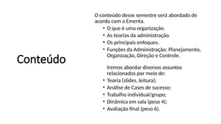 Conteúdo
O conteúdo desse semestre será abordado de
acordo com a Ementa.
• O que é uma organização.
• As teorias da administração.
• Os principais enfoques.
• Funções da Administração: Planejamento,
Organização, Direção e Controle.
Iremos abordar diversos assuntos
relacionados por meio de:
• Teoria (slides, leitura);
• Análise de Cases de sucesso;
• Trabalho individual/grupo;
• Dinâmica em sala (peso 4);
• Avaliação final (peso 6).
 