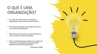 O QUE É UMA
ORGANIZAÇÃO?
• É o corpo de conhecimento a respeito das
organizações e do processo de administra-las.
• É formada por princípios, proposições e técnicas
em permanente elaboração.
• Não há na teoria fórmulas ou receitas definitivas,
como acontece em outras disciplinas.
• Teoria, em Administração, significa um conjunto de
conhecimentos organizados, produzidos pela
experiência prática das organizações.
(Maximiano, 2000)
 