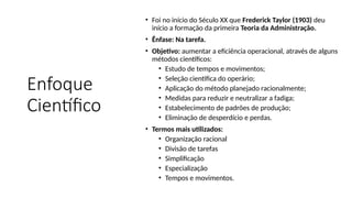 Enfoque
Científico
• Foi no início do Século XX que Frederick Taylor (1903) deu
início a formação da primeira Teoria da Administração.
• Ênfase: Na tarefa.
• Objetivo: aumentar a eficiência operacional, através de alguns
métodos científicos:
• Estudo de tempos e movimentos;
• Seleção científica do operário;
• Aplicação do método planejado racionalmente;
• Medidas para reduzir e neutralizar a fadiga;
• Estabelecimento de padrões de produção;
• Eliminação de desperdício e perdas.
• Termos mais utilizados:
• Organização racional
• Divisão de tarefas
• Simplificação
• Especialização
• Tempos e movimentos.
 