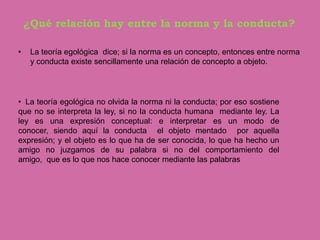 ¿Qué relación hay entre la norma y la conducta?

•    La teoría egológica dice; si la norma es un concepto, entonces entre norma
     y conducta existe sencillamente una relación de concepto a objeto.




• La teoría egológica no olvida la norma ni la conducta; por eso sostiene
que no se interpreta la ley, si no la conducta humana mediante ley. La
ley es una expresión conceptual: e interpretar es un modo de
conocer, siendo aquí la conducta el objeto mentado por aquella
expresión; y el objeto es lo que ha de ser conocida, lo que ha hecho un
amigo no juzgamos de su palabra si no del comportamiento del
amigo, que es lo que nos hace conocer mediante las palabras
 