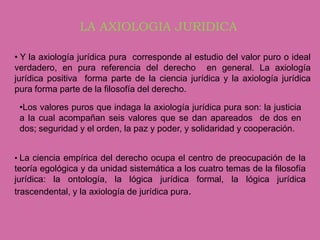 LA AXIOLOGIA JURIDICA

• Y la axiología jurídica pura corresponde al estudio del valor puro o ideal
verdadero, en pura referencia del derecho en general. La axiología
jurídica positiva forma parte de la ciencia jurídica y la axiología jurídica
pura forma parte de la filosofía del derecho.

 •Los valores puros que indaga la axiología jurídica pura son: la justicia
 a la cual acompañan seis valores que se dan apareados de dos en
 dos; seguridad y el orden, la paz y poder, y solidaridad y cooperación.


• La ciencia empírica del derecho ocupa el centro de preocupación de la
teoría egológica y da unidad sistemática a los cuatro temas de la filosofía
jurídica: la ontología, la lógica jurídica formal, la lógica jurídica
trascendental, y la axiología de jurídica pura.
 