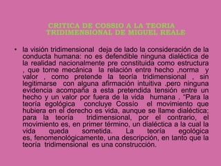 CRITICA DE COSSIO A LA TEORIA
          TRIDIMENSIONAL DE MIGUEL REALE

• la visión tridimensional deja de lado la consideración de la
  conducta humana: no es defendible ninguna dialéctica de
  la realidad nacionalmente pre constituida como estructura
  , que torne mecánica la relación entre hecho ,norma y
  valor , como pretende la teoría tridimensional , sin
  legitimarse con alguna afirmación intuitiva .pero ninguna
  evidencia acompaña a esta pretendida tensión entre un
  hecho y un valor por fuera de la vida humana . “Para la
  teoría egológica concluye Cossío el movimiento que
  hubiera en el derecho es vida, aunque se llame dialéctica;
  para la teoría       tridimensional, por el contrario, el
  movimiento es, en primer término, un dialéctica a la cual la
  vida     queda      sometida.     La     teoría   egológica
  es, fenomenológicamente, una descripción, en tanto que la
  teoría tridimensional es una construcción.
 