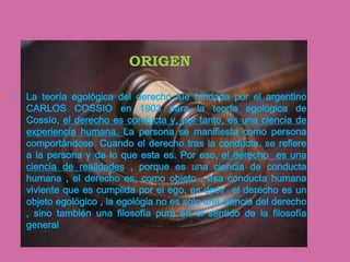 ORIGEN

• La teoría egológica del derecho fue fundada por el argentino
  CARLOS COSSIO en 1903 para la teoría egológica de
  Cossío, el derecho es conducta y, por tanto, es una ciencia de
  experiencia humana. La persona se manifiesta como persona
  comportándose. Cuando el derecho tras la conducta, se refiere
  a la persona y de lo que esta es. Por eso, el derecho es una
  ciencia de realidades , porque es una ciencia de conducta
  humana , el derecho es, como objeto , esa conducta humana
  viviente que es cumplida por el ego, es decir el derecho es un
  objeto egológico , la egológia no es solo una ciencia del derecho
  , sino también una filosofía pura en el sentido de la filosofía
  general
 