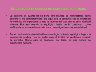 EL DERECHO ES CIENCIA DE EXPERIENCIA HUMANA

•   La persona en cuanto tal no tiene otra manera de manifestarse como
    persona si no comportándose. De aquí que la conducta sea la expresión
    fenoménica de la persona: lo que la muestra tal cual ella es en la realidad
    viviente. Por eso cuando la egológia habla de la conducta como
    jusfilosofia se suma así a su valor como investigación sobre subjetividad.

•   Por el camino de la objetividad fenomenología la teoría egológica llega a la
    experiencia jurídica que es, justamente el ámbito del verdadero consistir
    de derecho. Como este es conducta, por tanto, es una ciencia de
    experiencia humana.
 