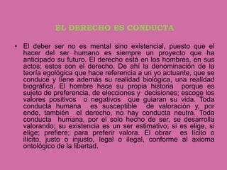 EL DERECHO ES CONDUCTA

• El deber ser no es mental sino existencial, puesto que el
  hacer del ser humano es siempre un proyecto que ha
  anticipado su futuro. El derecho está en los hombres, en sus
  actos; estos son el derecho. De ahí la denominación de la
  teoría egológica que hace referencia a un yo actuante, que se
  conduce y tiene además su realidad biológica, una realidad
  biográfica. El hombre hace su propia historia porque es
  sujeto de preferencia, de elecciones y decisiones; escoge los
  valores positivos o negativos que guiaran su vida. Toda
  conducta humana es susceptible de valoración y, por
  ende, también el derecho, no hay conducta neutra. Toda
  conducta humana, por el solo hecho de ser, se desarrolla
  valorando; su existencia es un ser estimativo; si es elige, si
  elige; prefiere; para preferir valora. El obrar es lícito o
  ilícito, justo o injusto, legal o ilegal, conforme al axioma
  ontológico de la libertad.
 