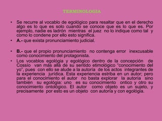 TERMINOLOGIA

• Se recurre al vocablo de egológico para resaltar que en el derecho
  algo es lo que es solo cuando se conoce que es lo que es. Por
  ejemplo, nadie es ladrón mientras el juez no lo indique como tal y
  como lo condene por ello esto significa.
• A.- que exista pronunciamiento judicial.

• B.- que el propio pronunciamiento no contenga error inexcusable
  como conocimiento del protagonista.
• Los vocablos egológia y egológico dentro de la concepción de
  Cossío van más allá de su sentido etimológico “conocimiento del
  yo”, pues con ello se alude a la autoría de los actos integrantes de
  la experiencia jurídica. Esta experiencia estriba en un autor; pero
  para el conocimiento el autor no basta explorar la autoría sino
  también su egológia: uno es su conocimiento ontico y otro su
  conocimiento ontológico. El autor como objeto es un sujeto, y
  precisamente por esto es un objeto con autoría y con egológia.
 