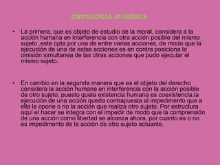 ONTOLOGIA JURIDICA

• La primera, que es objeto de estudio de la moral, considera a la
  acción humana en interferencia con otra acción posible del mismo
  sujeto .este opta por una de entre varias acciones, de modo que la
  ejecución de una de estas acciones es en contra posiciona la
  omisión simultanea de las otras acciones que pudo ejecutar el
  mismo sujeto.


• En cambio en la segunda manera que es el objeto del derecho
  considera la acción humana en interferencia con la acción posible
  de otro sujeto, puesto quela existencia humana es coexistencia.la
  ejecución de una acción queda contrapuesta al impedimento que a
  ella le opone o no la acción que realiza otro sujeto. Por estructura
  aquí el hacer se integra con el impedir de modo que la comprensión
  de una acción como libertad se alcanza ahora, por cuanto es o no
  es impedimento de la acción de otro sujeto actuante.
 