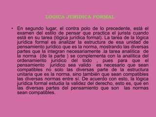 LOGICA JURIDICA FORMAL

• En segundo lugar, el contra polo de lo precedente, está el
  examen del estilo de pensar que practica el jurista cuando
  está en su tarea (lógica jurídica formal). La tarea de la lógica
  jurídica formal es analizar la estructura de esa unidad de
  pensamiento jurídico que es la norma, mostrando las diversas
  partes que la integran necesariamente .la tarea analítica de
  la norma (de la parte ) se complementa con la analítica del
  ordenamiento jurídico del todo , pues para que el
  pensamiento jurídico sea valido es necesario que sean
  compatibles no solo las diversas parte de la estructura
  unitaria que es la norma, sino también que sean compatibles
  las diversas normas entre sí. De acuerdo con esto, la lógica
  jurídica formal estudia la validez del derecho, esto es, que en
  las diversas partes del pensamiento que son las normas
  sean compatibles.
 