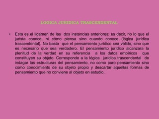 LOGICA JURIDICA TRASCENDENTAL

•   Esta es el ligamen de las dos instancias anteriores; es decir, no lo que el
    jurista conoce, ni cómo piensa sino cuando conoce (lógica jurídica
    trascendental). No basta que el pensamiento jurídico sea válido, sino que
    es necesario que sea verdadero. El pensamiento jurídico alcanzara la
    plenitud de la verdad en su referencia a los datos empíricos que
    constituyen su objeto. Corresponde a la lógica jurídica trascendental de
    indagar las estructuras del pensamiento, no como puro pensamiento sino
    como conocimiento de su objeto propio y descartar aquellas formas de
    pensamiento que no conviene al objeto en estudio.
 