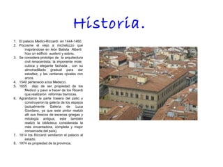 1. El palacio Medici-Riccardi en 1444-1460.
2. Pocosme el viejo a michelozzo que
inspirándose en león Batista Alberti
hizo un edificio austero y sobrio.
3. Se considera prototipo de la arquitectura
civil renacentista; la imponente mole
cubica y elegante fachada , con su
almohadillado gradual para dar
esbeltez, y las ventanas ojivales con
arcos.
4. 1540 perteneció a los Medecci.
5. 1655 dejo de ser propiedad de los
Medicci y paso a hacer de los Ricardi
que realizaron reformas barrocas.
6. Agrandaron la parte trasera del patio y
construyeron la galería de los espejos
(actualmente Galería de Luca
Giordano, ya que este pintor realizó
allí sus frescos de escenas griegas y
mitología antigua, este también
realizó la biblioteca considerada la
más encantadora, completa y mejor
conservada del país).
7. 1814 los Riccardi vendieron el palacio al
estado.
8. 1874 es propiedad de la provincia.
Historia.
 