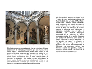 La obra maestra del Palazzo Medici es el
"cortile", el patio porticado en el que tuvo
lugar la boda de Lorenzo el Magnífico y
Clara Orsini. Presenta planta cuadrada y
está rodeado por una galería de columnas
corintias de piedra serena y arcos de medio
punto. El friso está decorado de manera
sencilla y elegante con medallones y
camafeos realizados por el taller de
Donatello, con escenas mitológicas
inspiradas en la colección de gemas
antiguas propiedad de los Medici. El espacio
del "cortile" está dominado por la estatua de
Orfeo, realizada por Baccio Bandinelli. En
las paredes se expone la colección de
epígrafes y relieves antiguos del marqués
Riccardi, una de las más importantes de
Florencia. La decoración barroca que
también adorna las paredes, erudita y
triunfal al mismo tiempo, fue realizada en
los primeros años del siglo XVIII.
El edificio posee planta cuadrangular con un patio central donde
se disponen 40 estancias y una capilla, que era privada para la
familia Medici. Centrándonos en la fachada; está dividida en tres
pisos horizontales, separados por cornisas, los cuales se van
haciendo más pequeños a medida que ascendemos. El edificio
posee planta cuadrangular con un patio central donde se
disponen 40 estancias y una capilla, que era privada para la
familia Medici. Centrándonos en la fachada; está dividida en tres
pisos horizontales, separados por cornisas, los cuales se van
haciendo más pequeños a medida que ascendemos.
 