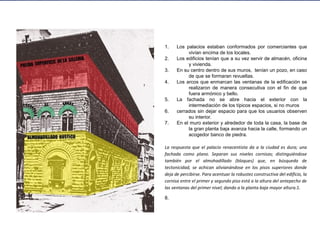 1. Los palacios estaban conformados por comerciantes que
vivían encima de los locales.
2. Los edificios tenían que a su vez servir de almacén, oficina
y vivienda.
3. En su centro dentro de sus muros, tenían un pozo, en caso
de que se formaran revueltas.
4. Los arcos que enmarcan las ventanas de la edificación se
realizaron de manera consecutiva con el fin de que
fuera armónico y bello.
5. La fachada no se abre hacia el exterior con la
intermediación de los típicos espacios, si no muros
6. cerrados sin dejar espacio para que los usuarios observen
su interior.
7. En el muro exterior y alrededor de toda la casa, la base de
la gran planta baja avanza hacia la calle, formando un
acogedor banco de piedra.
La respuesta que el palacio renacentista da a la ciudad es dura; una
fachada como plano. Separan sus niveles cornisas; distinguiéndose
también por el almohadillado (bloques) que, en búsqueda de
tectonicidad, se achican alivianándose en los pisos superiores donde
deja de percibirse. Para acentuar la robustez constructiva del edificio, la
cornisa entre el primer y segundo piso está a la altura del antepecho de
las ventanas del primer nivel; dando a la planta baja mayor altura.1.
8.
 