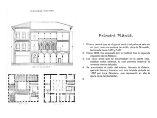 Primera Planta.
1. El arco central que se dirigía al centro del patio se veía no
un pozo, sino una estatua de Judith, obra de Donatello,
terminada hacia 1453 y 1457.
2. Hacia 1494, fue saqueada por la multitud tras la segunda
expulsión de los Melecci.
3. Los cinco arcos que se encontraban en la planta baja,
estaban todos abiertos, lo cual permitía observar la
simetría interna del patio.
4. Se encontraba el salón del interior, llamado la Galería,
ejemplo barroco toscano, con una bóveda pintada en
1682 por Luca Giordano, que representó en ella la
gloria de la familia Medici.
5.
 