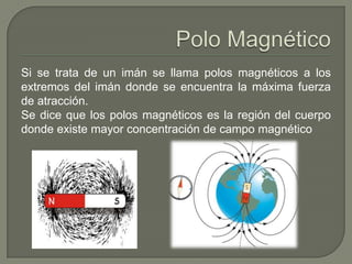 Si se trata de un imán se llama polos magnéticos a los
extremos del imán donde se encuentra la máxima fuerza
de atracción.
Se dice que los polos magnéticos es la región del cuerpo
donde existe mayor concentración de campo magnético
 