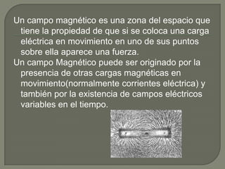Un campo magnético es una zona del espacio que
 tiene la propiedad de que si se coloca una carga
 eléctrica en movimiento en uno de sus puntos
 sobre ella aparece una fuerza.
Un campo Magnético puede ser originado por la
 presencia de otras cargas magnéticas en
 movimiento(normalmente corrientes eléctrica) y
 también por la existencia de campos eléctricos
 variables en el tiempo.
 