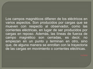 Los campos magnéticos difieren de los eléctricos en
varios aspectos. Son producidos por cargas que se
mueven con respecto al observador, como las
corrientes eléctricas, en lugar de ser producidos por
cargas en reposo. Además, las líneas de fuerza de
campo magnético son cerradas, es decir, no
empiezan en un punto y terminan en otro, sino
que, de alguna manera se enrollan con la trayectoria
de las cargas en movimiento o corrientes eléctricas.
                                                Ir a Índice
 