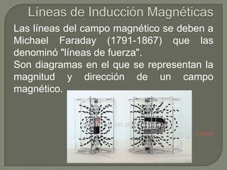 Las líneas del campo magnético se deben a
Michael Faraday (1791-1867) que las
denominó "líneas de fuerza".
Son diagramas en el que se representan la
magnitud y dirección de un campo
magnético.



                                     Ir a Índice
 