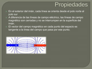    En el exterior del imán, cada línea se orienta desde el polo norte al
    polo sur
   A diferencia de las líneas de campo eléctrico, las líneas de campo
    magnético son cerradas y no se interrumpen en la superficie del
    imán.
   El vector del campo magnético en cada punto del espacio es
    tangente a la línea del campo que pasa por ese punto.
 
