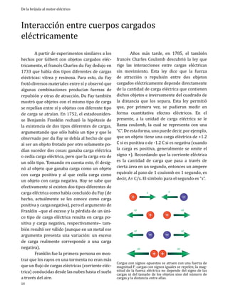 De la brújula al motor eléctrico

Interacción entre cuerpos cargados
eléctricamente
	
A partir de experimentos similares a los
hechos por Gilbert con objetos cargados eléctricamente, el francés Charles du Fay dedujo en
1733 que había dos tipos diferentes de cargas
eléctricas: vítrea y resinosa. Para esto, du Fay
frotó diversos materiales entre sí y observó que
algunas combinaciones producían fuerzas de
repulsión y otras de atracción. Du Fay también
mostró que objetos con el mismo tipo de carga
se repelían entre sí y objetos con diferente tipo
de carga se atraían. En 1752, el estadounidense Benjamín Franklin rechazó la hipótesis de
la existencia de dos tipos diferentes de cargas,
argumentando que sólo había un tipo y que lo
observado por du Fay se debía al hecho de que
al ser un objeto frotado por otro solamente podían suceder dos cosas: ganaba carga eléctrica
o cedía carga eléctrica, pero que la carga era de
un sólo tipo. Tomando en cuenta esto, él designó al objeto que ganaba carga como un objeto
con carga positiva y al que cedía carga como
un objeto con carga negativa. Hoy se sabe que
efectivamente sí existen dos tipos diferentes de
carga eléctrica como había concluido du Fay (de
hecho, actualmente se les conoce como carga
positiva y carga negativa), pero el argumento de
Franklin –que el exceso y la pérdida de un único tipo de carga eléctrica resulta en carga positiva y carga negativa, respectivamente– también resultó ser válido (aunque en un metal ese
argumento presenta una variación: un exceso
de carga realmente corresponde a una carga
negativa).
	
Franklin fue la primera persona en mostrar que los rayos en una tormenta no eran más
que un flujo de cargas eléctricas (corriente eléctrica) conducidas desde las nubes hasta el suelo
a través del aire.
10

	
Años más tarde, en 1785, el también
francés Charles Coulomb descubrió la ley que
rige las interacciones entre cargas eléctricas
sin movimiento. Esta ley dice que la fuerza
de atracción o repulsión entre dos objetos
cargados eléctricamente depende directamente
de la cantidad de carga eléctrica que contienen
dichos objetos e inversamente del cuadrado de
la distancia que los separa. Esta ley permitió
que, por primera vez, se pudieran medir en
forma cuantitativa efectos eléctricos. En el
presente, a la unidad de carga eléctrica se le
llama coulomb, la cual se representa con una
“C”. De esta forma, uno puede decir, por ejemplo,
que un objeto tiene una carga eléctrica de +1.2
C si es positiva o de -1.2 C si es negativa (cuando
la carga es positiva, generalmente se omite el
signo +). Recordando que la corriente eléctrica
es la cantidad de carga que pasa a través de
cierta área en un segundo, entonces un ampere
equivale al paso de 1 coulomb en 1 segundo, es
decir, A= C/s. El símbolo para el segundo es “s”.
F

F

4F

4F

4F

4F
8F

8F

Cargas con signos opuestos se atraen con una fuerza de
magnitud F; cargas con signos iguales se repelen; la magnitud de la fuerza eléctrica no depende del signo de las
cargas ni del tamaño de los objetos sino del número de
cargas y la distancia entre ellas.

 