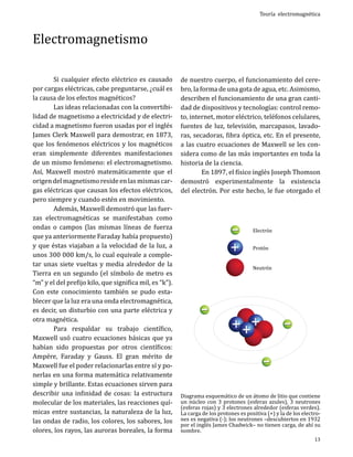 Electromagnetismo

	
Si cualquier efecto eléctrico es causado
por cargas eléctricas, cabe preguntarse, ¿cuál es
la causa de los efectos magnéticos?
	
Las ideas relacionadas con la convertibilidad de magnetismo a electricidad y de electricidad a magnetismo fueron usadas por el inglés
James Clerk Maxwell para demostrar, en 1873,
que los fenómenos eléctricos y los magnéticos
eran simplemente diferentes manifestaciones
de un mismo fenómeno: el electromagnetismo.
Así, Maxwell mostró matemáticamente que el
origen del magnetismo reside en las mismas cargas eléctricas que causan los efectos eléctricos,
pero siempre y cuando estén en movimiento.
	
Además, Maxwell demostró que las fuerzas electromagnéticas se manifestaban como
ondas o campos (las mismas líneas de fuerza
que ya anteriormente Faraday había propuesto)
y que éstas viajaban a la velocidad de la luz, a
unos 300 000 km/s, lo cual equivale a completar unas siete vueltas y media alrededor de la
Tierra en un segundo (el símbolo de metro es
“m” y el del prefijo kilo, que significa mil, es “k”).
Con este conocimiento también se pudo establecer que la luz era una onda electromagnética,
es decir, un disturbio con una parte eléctrica y
otra magnética.
	
Para respaldar su trabajo científico,
Maxwell usó cuatro ecuaciones básicas que ya
habían sido propuestas por otros científicos:
Ampére, Faraday y Gauss. El gran mérito de
Maxwell fue el poder relacionarlas entre sí y ponerlas en una forma matemática relativamente
simple y brillante. Estas ecuaciones sirven para
describir una infinidad de cosas: la estructura
molecular de los materiales, las reacciones químicas entre sustancias, la naturaleza de la luz,
las ondas de radio, los colores, los sabores, los
olores, los rayos, las auroras boreales, la forma

Teoría electromagnética

de nuestro cuerpo, el funcionamiento del cerebro, la forma de una gota de agua, etc. Asimismo,
describen el funcionamiento de una gran cantidad de dispositivos y tecnologías: control remoto, internet, motor eléctrico, teléfonos celulares,
fuentes de luz, televisión, marcapasos, lavadoras, secadoras, fibra óptica, etc. En el presente,
a las cuatro ecuaciones de Maxwell se les considera como de las más importantes en toda la
historia de la ciencia.
	
En 1897, el físico inglés Joseph Thomson
demostró experimentalmente la existencia
del electrón. Por este hecho, le fue otorgado el
Electrón
Protón

Neutrón

Diagrama esquemático de un átomo de litio que contiene
un núcleo con 3 protones (esferas azules), 3 neutrones
(esferas rojas) y 3 electrones alrededor (esferas verdes).
La carga de los protones es positiva (+) y la de los electrones es negativa (-); los neutrones –descubiertos en 1932
por el inglés James Chadwick– no tienen carga, de ahí su
nombre.
13

 