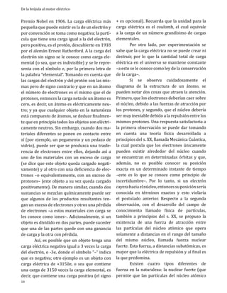 De la brújula al motor eléctrico

Premio Nobel en 1906. La carga eléctrica más
pequeña que puede existir es la de un electrón y
por convención se toma como negativa; la partícula que tiene una carga igual a la del electrón,
pero positiva, es el protón, descubierto en 1918
por el alemán Ernest Rutherford. A la carga del
electrón sin signo se le conoce como carga elemental (o sea, que es indivisible) y se le representa con el símbolo e, por la primera letra de
la palabra “elemental”. Tomando en cuenta que
las cargas del electrón y del protón son las mismas pero de signo contrario y que en un átomo
el número de electrones es el mismo que el de
protones, entonces la carga neta de un átomo es
cero, es decir, un átomo es eléctricamente neutro; y ya que cualquier objeto en la naturaleza
está compuesto de átomos, se deduce finalmente que en principio todos los objetos son eléctricamente neutros. Sin embargo, cuando dos materiales diferentes se ponen en contacto entre
sí (por ejemplo, un pegamento y un pedazo de
vidrio), puede ser que se produzca una trasferencia de electrones entre ellos, dejando así a
uno de los materiales con un exceso de carga
(se dice que este objeto queda cargado negativamente) y al otro con una deficiencia de electrones –o equivalentemente, con un exceso de
protones– (este objeto a su vez queda cargado
positivamente). De manera similar, cuando dos
sustancias se mezclan químicamente puede ser
que algunos de los productos resultantes tengan un exceso de electrones y otros una pérdida
de electrones –a estos materiales con carga se
les conoce como iones–. Adicionalmente, si un
objeto es dividido en dos partes, puede suceder
que una de las partes quede con una ganancia
de carga y la otra con pérdida.
	
Así, es posible que un objeto tenga una
carga eléctrica negativa igual a 3 veces la carga
del electrón, o -3e, donde el símbolo “–“ indica
que es negativa; otro ejemplo es un objeto con
carga eléctrica de +3150e, o sea que contiene
una carga de 3150 veces la carga elemental, es
decir, que contiene una carga positiva (el signo
14

+ es opcional). Recuerda que la unidad para la
carga eléctrica es el coulomb, el cual equivale
a la carga de un número grandísimo de cargas
elementales.
	
Por otro lado, por experimentación se
sabe que la carga eléctrica no se puede crear ni
destruir, por lo que la cantidad total de carga
eléctrica en el universo se mantiene constante
–a esto se le conoce como ley de la conservación
de la carga–.
	
Si se observa cuidadosamente el
diagrama de la estructura de un átomo, se
pueden notar dos cosas que atraen la atención.
Primero, que los electrones deberían caer sobre
el núcleo, debido a las fuerzas de atracción por
los protones, y segundo, que el núcleo debería
ser muy inestable debido a la repulsión entre los
mismos protones. Una respuesta satisfactoria a
la primera observación se puede dar tomando
en cuenta una teoría física desarrollada a
principios del s. XX, llamada Mecánica Cuántica,
la cual postula que los electrones únicamente
pueden existir alrededor del núcleo cuando
se encuentran en determinadas órbitas y que,
además, no es posible conocer su posición
exacta en un determinado instante de tiempo
–esto es lo que se conoce como principio de
incertidumbre–. Por lo tanto, si un electrón
cayera hacia el núcleo, entonces su posición sería
conocida en términos exactos y esto violaría
el postulado anterior. Respecto a la segunda
observación, con el desarrollo del campo de
conocimiento llamado física de partículas,
también a principios del s. XX, se propuso la
existencia de una fuerza de atracción entre
las partículas del núcleo atómico que opera
solamente a distancias en el rango del tamaño
del mismo núcleo, llamada fuerza nuclear
fuerte. Esta fuerza, a distancias subatómicas, es
mayor que la eléctrica de repulsión y al final es
la que predomina.
	
Existen cuatro tipos diferentes de
fuerza en la naturaleza: la nuclear fuerte (que
permite que las partículas del núcleo atómico

 