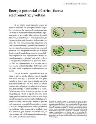 Energía potencial eléctrica, fuerza
electromotriz y voltaje
	
Si un objeto eléctricamente neutro se
pone en contacto con otro previamente cargado, el neutro recibe una transferencia de cargas,
las cuales al irse acumulando comienzan a repelerse entre sí y a repeler a las que van llegando.
Entonces, a medida que se van acumulando, se
requiere aplicar más fuerza (o realizar más trabajo). De esta forma, las cargas adquieren una
cierta forma de energía que van almacenando. A
esa energía se le conoce como energía potencial
eléctrica. Esta energía se manifestará en forma
de otra transferencia de cargas, si se pone al objeto cargado con otro objeto neutro. De esta situación proviene el adjetivo “potencial”, es decir
la energía almacenada tiene el potencial de hacer fluir las cargas cuando se le permite hacerlo, o sea, de realizar algún tipo de trabajo como
encender un foco o poner en funcionamiento un
motor.	
	
Esto de acumular cargas eléctricas en un
lugar se parece mucho a lo que sucede cuando
estiramos una liga; al principio es fácil, pero
cuando la liga ya está muy estirada, estirarla
aún más resulta cada vez más difícil. Al estirar
una liga, ésta adquiere energía potencial mecánica. Esta energía se libera cuando se le suelta.
Dicho de otro modo, la energía que una persona gasta para estirar la liga se almacena en la
liga y queda disponible para realizar un trabajo
cuando se requiera; por ejemplo, si a la liga se le
pone una ficha y se le suelta, entonces gastará
toda su energía potencial almacenada en lanzar
la ficha. La energía se mide en joules (el símbolo
para el joule es J), aunque otras unidades son
más comunes, por ejemplo la caloría (cal), la
cual equivale a 4.18 J. Esta caloría es la que aparece en los productos alimenticios.

La electricidad en la vida cotidiana

Proceso de colocar cargas en un objeto. Al inicio se necesita una fuerza pequeña para llevar una carga hacia donde están las otras; luego, al acumularse las cargas, debido
a la repulsión, la fuerza aplicada debe ser mucho mayor;
cuando el objeto cargado es puesto en contacto con un
objeto neutro, las cargas tienden a fluir por sí solas hacia
este objeto; el flujo de cargas cesa cuando el número de
cargas en un objeto es el mismo que en el otro. Las flechas verdes indican la magnitud y dirección de la fuerza
aplicada, y las flechas azules la dirección del movimiento
de las cargas.
17

 