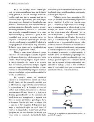 De la brújula al motor eléctrico

	
En el caso de la liga, es una fuerza aplicada por una persona lo que hace que la liga se
estire, pero en el caso de las cargas eléctricas,
¿quién o qué hace que se muevan para que se
acumulen en un lugar? Bueno, para este propósito se usan unos dispositivos llamados fuentes
de fuerza electromotriz, más comúnmente conocidos como pilas. Para ello también se pueden usar generadores eléctricos. La capacidad
para acumular cargas eléctricas en cierto lugar
depende del tipo y tamaño de la pilas. A esta
capacidad para mover y acumular cargas en
un punto se le conoce como voltaje o tensión
eléctrica y se le mide en volts (V). El voltaje y la
energía potencial eléctrica son muy parecidos;
de hecho, entre mayor sea la energía eléctrica
almacenada, mayor será el voltaje.
	
Mientras mayor sea el número de cargas
eléctricas almacenadas por un objeto, mayor es
la diferencia de carga o voltaje respecto a otros
objetos. Mayor voltaje implica mayor corriente eléctrica cuando a las cargas se les permite
fluir, por ejemplo, conectando el objeto cargado
a uno no cargado mediante un alambre. La equivalencia de esto con la ficha y la liga es: mientras
más se estire la liga, mayor será la velocidad de
la ficha al ser lanzada.
	
En nuestras casas, los contactos
eléctricos o tomacorrientes tienen un voltaje
de 127 V entre los dos terminales, es decir que
la diferencia de carga entre los dos terminales
es proporcional a 127 V. Entonces, al conectar
un foco a un contacto, rápidamente se establece
una corriente eléctrica debida a la diferencia
de carga que existe entre los dos terminales. Se
puede hacer una analogía con el agua de una
llave: en cuanto permitimos que el agua fluya,
se forma un flujo de agua. Qué tan rápido sale
el agua de la llave depende de la presión que
tenga el depósito de agua. De igual forma, el
valor de la magnitud de la corriente eléctrica
que pasa por un foco depende del voltaje que
existe entre los terminales del contacto. Cabe
18

mencionar que la corriente eléctrica puede ser
totalmente interrumpida mediante un apagador
o interruptor eléctrico.
	
Y, al conectar un foco a un contacto eléctrico, ¿se obtiene un movimiento perpetuo de
cargas eléctricas? Si el foco se conecta a una
pila, la cantidad de cargas es sin duda finita (la
carga se acaba cuando la pila se descarga; por
ejemplo, una pila AAA alcalina puede encender
un foco pequeño por sólo 1.4 horas), y en ese
caso la respuesta a la pregunta es: no. Sin embargo, en los contactos eléctricos de nuestras
casas, la cantidad de cargas eléctricas es casi ilimitada, ya que el generador eléctrico que está a
cientos o miles de kilómetros de nuestras casas
siempre está poniendo más y más electrones en
el terminal negativo del contacto, y por lo tanto,
en este caso, la respuesta es: prácticamente, sí.
Por otra parte, los electrones (cargas negativas)
no se acumulan en el terminal positivo del contacto ya que son regresados a la fuente de voltaje, y así se encuentran listos para realizar nuevamente su trabajo. Lo que al final se obtiene
es un circuito eléctrico cerrado, por donde fluye
continuamente una corriente eléctrica.

Corriente
eléctrica

Apagador

Diagrama de un apagador, en posición de encendido y en
posición de apagado.

 