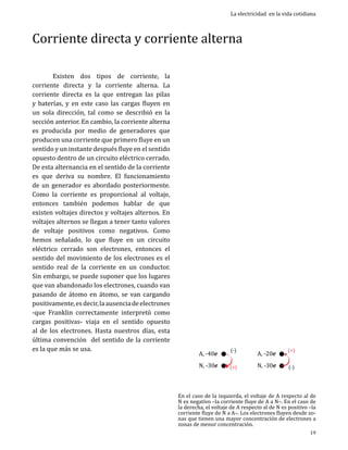 La electricidad en la vida cotidiana

Corriente directa y corriente alterna
	
Existen dos tipos de corriente, la
corriente directa y la corriente alterna. La
corriente directa es la que entregan las pilas
y baterías, y en este caso las cargas fluyen en
un sola dirección, tal como se describió en la
sección anterior. En cambio, la corriente alterna
es producida por medio de generadores que
producen una corriente que primero fluye en un
sentido y un instante después fluye en el sentido
opuesto dentro de un circuito eléctrico cerrado.
De esta alternancia en el sentido de la corriente
es que deriva su nombre. El funcionamiento
de un generador es abordado posteriormente.
Como la corriente es proporcional al voltaje,
entonces también podemos hablar de que
existen voltajes directos y voltajes alternos. En
voltajes alternos se llegan a tener tanto valores
de voltaje positivos como negativos. Como
hemos señalado, lo que fluye en un circuito
eléctrico cerrado son electrones, entonces el
sentido del movimiento de los electrones es el
sentido real de la corriente en un conductor.
Sin embargo, se puede suponer que los lugares
que van abandonado los electrones, cuando van
pasando de átomo en átomo, se van cargando
positivamente, es decir, la ausencia de electrones
-que Franklin correctamente interpretó como
cargas positivas- viaja en el sentido opuesto
al de los electrones. Hasta nuestros días, esta
última convención del sentido de la corriente
es la que más se usa.

A, -40e

N, -30e

(-)

(+)

A, -20e

N, -30e

(+)
(-)

En el caso de la izquierda, el voltaje de A respecto al de
N es negativo –la corriente fluye de A a N–. En el caso de
la derecha, el voltaje de A respecto al de N es positivo –la
corriente fluye de N a A–. Los electrones fluyen desde zonas que tienen una mayor concentración de electrones a
zonas de menor concentración.
19

 