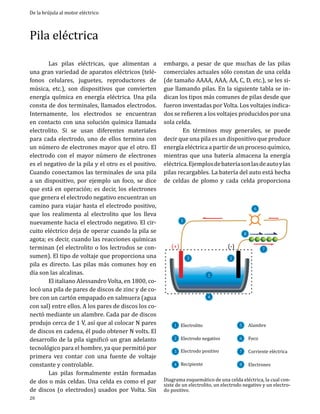 De la brújula al motor eléctrico

Pila eléctrica

	
Las pilas eléctricas, que alimentan a
una gran variedad de aparatos eléctricos (teléfonos celulares, juguetes, reproductores de
música, etc.), son dispositivos que convierten
energía química en energía eléctrica. Una pila
consta de dos terminales, llamados electrodos.
Internamente, los electrodos se encuentran
en contacto con una solución química llamada
electrolito. Si se usan diferentes materiales
para cada electrodo, uno de ellos termina con
un número de electrones mayor que el otro. El
electrodo con el mayor número de electrones
es el negativo de la pila y el otro es el positivo.
Cuando conectamos las terminales de una pila
a un dispositivo, por ejemplo un foco, se dice
que está en operación; es decir, los electrones
que genera el electrodo negativo encuentran un
camino para viajar hasta el electrodo positivo,
que los realimenta al electrolito que los lleva
nuevamente hacia el electrodo negativo. El circuito eléctrico deja de operar cuando la pila se
agota; es decir, cuando las reacciones químicas
terminan (el electrolito o los lectrodos se consumen). El tipo de voltaje que proporciona una
pila es directo. Las pilas más comunes hoy en
día son las alcalinas.	
	
El italiano Alessandro Volta, en 1800, colocó una pila de pares de discos de zinc y de cobre con un cartón empapado en salmuera (agua
con sal) entre ellos. A los pares de discos los conectó mediante un alambre. Cada par de discos
produjo cerca de 1 V, así que al colocar N pares
de discos en cadena, él pudo obtener N volts. El
desarrollo de la pila significó un gran adelanto
tecnológico para el hombre, ya que permitió por
primera vez contar con una fuente de voltaje
constante y controlable.
	
Las pilas formalmente están formadas
de dos o más celdas. Una celda es como el par
de discos (o electrodos) usados por Volta. Sin
20

embargo, a pesar de que muchas de las pilas
comerciales actuales sólo constan de una celda
(de tamaño AAAA, AAA, AA, C, D, etc.), se les sigue llamando pilas. En la siguiente tabla se indican los tipos más comunes de pilas desde que
fueron inventadas por Volta. Los voltajes indicados se refieren a los voltajes producidos por una
sola celda.
	
En términos muy generales, se puede
decir que una pila es un dispositivo que produce
energía eléctrica a partir de un proceso químico,
mientras que una batería almacena la energía
eléctrica. Ejemplos de batería son las de auto y las
pilas recargables. La batería del auto está hecha
de celdas de plomo y cada celda proporciona

(+)

6

5

3

1

8

(-)
2

7

4
1 Electrolito

5

4 Recipiente

8

2 Electrodo	negativo
3 Electrodo	positivo

6
7

Alambre
Foco

Corriente	elé ctrica
Electrones

Diagrama esquemático de una celda eléctrica, la cual consiste de un electrolito, un electrodo negativo y un electrodo positivo.

 