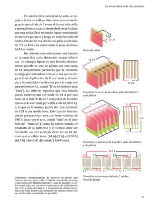 En una batería comercial de auto, se requiere tanto un voltaje alto como una corriente
grande: un voltaje de 6 veces el de una sola celda
y generalmente una corriente de 8 veces la dada
por una celda. Esto se puede lograr conectando
primero en paralelo y luego en serie las 6x8=48
celdas. En una forma similar, las pilas cuadradas
de 9 V se fabrican conectando 6 pilas alcalinas
AAAA en serie.
	
Un criterio para seleccionar una batería
es la capacidad para almacenar cargas eléctricas. Un ejemplo típico de una batería relativamente grande es una de plomo con una carga
de 64 ampere.hora (recuerda que la corriente
es carga por unidad de tiempo; o sea que la carga es la multiplicación de la corriente y el tiempo, y las unidades resultantes para la carga son
ampere.hora o Ah, donde “h” es el símbolo para
“hora”). Lo anterior significa que esta batería
puede sostener una corriente de 64 A por una
hora (si la batería tiene 6 conjuntos de 8 celdas
entonces la corriente por celda es de 64/8=8 A);
o, lo que es lo mismo, puede dar una corriente
de 128 A por media hora. Este tipo de baterías
puede proporcionar una corriente máxima de
640 A (esto por 6 min, donde “min” es el símbolo de “minutos”). Como lo habrás notado, el
producto de la corriente y el tiempo debe ser
constante; en este ejemplo, debe ser de 64 Ah,
o sea que es válido tener (64 A)x(1 h), o (128 A)
x(0.5 h) o (640 A)x(6 min)x(1 h/60 min).

Diferentes configuraciones de baterías de plomo que
constan de: una sola celda; 6 celdas conectadas en serie
(representación tridimensional y vista de planta); 6 celdas conectadas en paralelo (representación tridimensional –3D– y vista de planta); 6 conjuntos de celdas conectadas en serie donde cada conjunto de celdas consta a su
vez de 8 celdas conectadas en paralelo.

La electricidad en la vida cotidiana

((+))

Una sola celda

(-)

(+)

12.6 V

(+)

2.1 V

(-)

12.6 V

Conexión en serie de 6 celdas, vista isométrica
y de planta
(-)

2.1 V

(+)

(+)

(-)

2.1 V

Conexión en paralelo de 6 celdas, vista isométrica
y de planta

(+)
(-)

12.6 V

(-)

(+) (-)

(+) (-)

(+)

(+) (-)

Conexión en serie-paralelo de 6 celdas,
vista de planta

(-)

(+)

23

 
