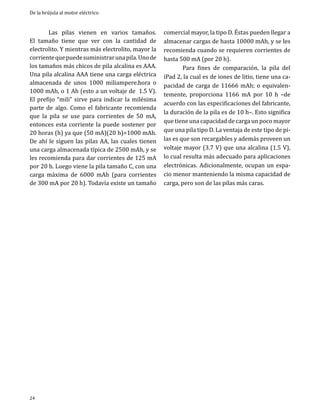 De la brújula al motor eléctrico

	
Las pilas vienen en varios tamaños.
El tamaño tiene que ver con la cantidad de
electrolito. Y mientras más electrolito, mayor la
corriente que puede suministrar una pila. Uno de
los tamaños más chicos de pila alcalina es AAA.
Una pila alcalina AAA tiene una carga eléctrica
almacenada de unos 1000 miliampere.hora o
1000 mAh, o 1 Ah (esto a un voltaje de 1.5 V).
El prefijo “mili” sirve para indicar la milésima
parte de algo. Como el fabricante recomienda
que la pila se use para corrientes de 50 mA,
entonces esta corriente la puede sostener por
20 horas (h) ya que (50 mA)(20 h)=1000 mAh.
De ahí le siguen las pilas AA, las cuales tienen
una carga almacenada típica de 2500 mAh, y se
les recomienda para dar corrientes de 125 mA
por 20 h. Luego viene la pila tamaño C, con una
carga máxima de 6000 mAh (para corrientes
de 300 mA por 20 h). Todavía existe un tamaño

24

comercial mayor, la tipo D. Éstas pueden llegar a
almacenar cargas de hasta 10000 mAh, y se les
recomienda cuando se requieren corrientes de
hasta 500 mA (por 20 h).
	
Para fines de comparación, la pila del
iPad 2, la cual es de iones de litio, tiene una capacidad de carga de 11666 mAh; o equivalentemente, proporciona 1166 mA por 10 h –de
acuerdo con las especificaciones del fabricante,
la duración de la pila es de 10 h–. Esto significa
que tiene una capacidad de carga un poco mayor
que una pila tipo D. La ventaja de este tipo de pilas es que son recargables y además proveen un
voltaje mayor (3.7 V) que una alcalina (1.5 V),
lo cual resulta más adecuado para aplicaciones
electrónicas. Adicionalmente, ocupan un espacio menor manteniendo la misma capacidad de
carga, pero son de las pilas más caras.

 