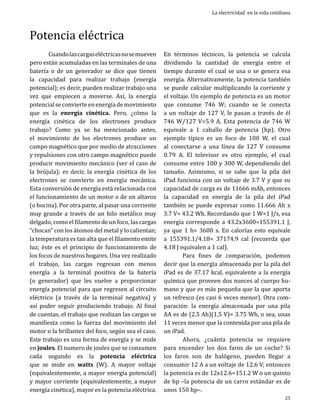 Potencia eléctrica

	
Cuando las cargas eléctricas no se mueven
pero están acumuladas en las terminales de una
batería o de un generador se dice que tienen
la capacidad para realizar trabajo (energía
potencial); es decir, pueden realizar trabajo una
vez que empiecen a moverse. Así, la energía
potencial se convierte en energía de movimiento
que es la energía cinética. Pero, ¿cómo la
energía cinética de los electrones produce
trabajo? Como ya se ha mencionado antes,
el movimiento de los electrones produce un
campo magnético que por medio de atracciones
y repulsiones con otro campo magnético puede
producir movimiento mecánico (ver el caso de
la brújula); es decir, la energía cinética de los
electrones se convierte en energía mecánica.
Esta conversión de energía está relacionada con
el funcionamiento de un motor o de un altavoz
(o bocina). Por otra parte, al pasar una corriente
muy grande a través de un hilo metálico muy
delgado, como el filamento de un foco, las cargas
“chocan” con los átomos del metal y lo calientan;
la temperatura es tan alta que el filamento emite
luz; éste es el principio de funcionamiento de
los focos de nuestros hogares. Una vez realizado
el trabajo, las cargas regresan con menos
energía a la terminal positiva de la batería
(o generador) que les vuelve a proporcionar
energía potencial para que regresen al circuito
eléctrico (a través de la terminal negativa) y
así poder seguir produciendo trabajo. Al final
de cuentas, el trabajo que realizan las cargas se
manifiesta como la fuerza del movimiento del
motor o la brillantez del foco, según sea el caso.
Este trabajo es una forma de energía y se mide
en joules. El numero de joules que se consumen
cada segundo es la potencia eléctrica
que se mide en watts (W). A mayor voltaje
(equivalentemente, a mayor energía potencial)
y mayor corriente (equivalentemente, a mayor
energía cinética), mayor es la potencia eléctrica.

La electricidad en la vida cotidiana

En términos técnicos, la potencia se calcula
dividiendo la cantidad de energía entre el
tiempo durante el cual se usa o se genera esa
energía. Alternativamente, la potencia también
se puede calcular multiplicando la corriente y
el voltaje. Un ejemplo de potencia es un motor
que consume 746 W; cuando se le conecta
a un voltaje de 127 V, le pasan a través de él
746 W/127 V=5.9 A. Esta potencia de 746 W
equivale a 1 caballo de potencia (hp). Otro
ejemplo típico es un foco de 100 W, el cual
al conectarse a una línea de 127 V consume
0.79 A. El televisor es otro ejemplo, el cual
consume entre 100 y 300 W, dependiendo del
tamaño. Asimismo, si se sabe que la pila del
iPad funciona con un voltaje de 3.7 V y que su
capacidad de carga es de 11666 mAh, entonces
la capacidad en energía de la pila del iPad
también se puede expresar como 11.666 Ah x
3.7 V= 43.2 Wh. Recordando que 1 W=1 J/s, esa
energía corresponde a 43.2x3600=155391.1 J,
ya que 1 h= 3600 s. En calorías esto equivale
a 155391.1/4.18= 37174.9 cal (recuerda que
4.18 J equivalen a 1 cal).
	
Para fines de comparación, podemos
decir que la energía almacenada por la pila del
iPad es de 37.17 kcal, equivalente a la energía
química que proveen dos nueces al cuerpo humano y que es más pequeña que la que aporta
un refresco (es casi 6 veces menor). Otra comparación: la energía almacenada por una pila
AA es de (2.5 Ah)(1.5 V)= 3.75 Wh, o sea, unas
11 veces menor que la contenida por una pila de
un iPad.
	
Ahora, ¿cuánta potencia se requiere
para encender los dos faros de un coche? Si
los faros son de halógeno, pueden llegar a
consumir 12 A a un voltaje de 12.6 V; entonces
la potencia es de 12x12.6=151.2 W o un quinto
de hp –la potencia de un carro estándar es de
unos 150 hp–.
25

 