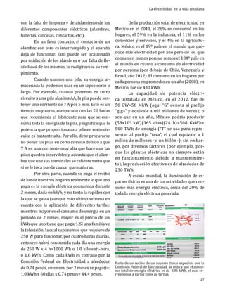 son la falta de limpieza y de aislamiento de los
diferentes componentes eléctricos (alambres,
baterías, carcasas, contactos, etc.).	
	
En un falso contacto, el contacto de un
alambre con otro es interrumpido y el aparato
deja de funcionar. Esto puede ser ocasionado
por oxidación de los alambres o por falta de flexibilidad de los mismos, lo cual provoca su rompimiento. 	
	
Cuando usamos una pila, su energía almacenada la podemos usar en un lapso corto o
largo. Por ejemplo, cuando ponemos en corto
circuito a una pila alcalina AA, la pila puede sostener una corriente de 7 A por 5 min. Esto es un
tiempo muy corto, comparado con las 20 horas
que recomienda el fabricante para que se consuma toda la energía de la pila, y significa que la
potencia que proporciona una pila en corto circuito es bastante alta. Por ello, debe procurarse
no poner las pilas en corto circuito debido a que
7 A es una corriente muy alta que hace que las
pilas queden inservibles y además que el alambre que une sus terminales se caliente tanto que
si se le toca pueda causar quemaduras.
	
Por otra parte, cuando se paga el recibo
de luz de nuestros hogares realmente lo que uno
paga es la energía eléctrica consumida durante
2 meses, dada en kWh, y no tanto la rapidez con
la que se gasta (aunque esto último se toma en
cuenta con la aplicación de diferentes tarifas:
mientras mayor es el consumo de energía en un
periodo de 2 meses, mayor es el precio de los
kWh que uno tiene que pagar). Si una familia ve
la televisión, la cual suponemos que requiere de
250 W para funcionar, por cuatro horas diarias,
entonces habrá consumido cada día una energía
de 250 W x 4 h=1000 Wh o 1.0 kilowatt-hora,
o 1.0 kWh. Como cada kWh es cobrado por la
Comisión Federal de Electricidad a alrededor
de 0.74 pesos, entonces, por 2 meses se pagaría:
1.0 kWh x 60 días x 0.74 pesos= 44.4 pesos.

La electricidad en la vida cotidiana

	
De la producción total de electricidad en
México en el 2011, el 26% se consumió en los
hogares, el 59% en la industria, el 11% en los
comercios y servicios, y el 4% en la agricultura. México es el 19º país en el mundo que produce más electricidad por año pero de los que
consumen menos porque somos el 104º país en
el mundo en cuanto a consumo de electricidad
por persona (por debajo de Chile, Venezuela y
Brasil, año 2012). El consumo en los hogares por
cada persona en promedio en un año (2008), en
México, fue de 430 kWh.
	
La capacidad de potencia eléctrica instalada en México, en el 2012, fue de
58 GW=58 MkW (aquí “G” denota al prefijo
“giga” y equivale a mil millones de veces); o
sea que en un año, México podría producir
(58x106 kW)(365 días)(24 h)=508 GkWh=
508 TWh de energía (“T” se usa para representar al prefijo “tera”, el cual equivale a 1
millón de millones –o un billón–); sin embargo, por diversos factores (por ejemplo, porque las plantas eléctricas no siempre están
en funcionamiento debido a mantenimiento), la producción efectiva es de alrededor de
230 TWh.
	
A escala mundial, la iluminación de espacios físicos es una de las actividades que consume más energía eléctrica, cerca del 20% de
toda la energía eléctrica generada.

Parte de un recibo de un usuario típico expedido por la
Comisión Federal de Electricidad. Se indica que el consumo total de energía eléctrica es de 186 kWh, el cual corresponde a varios tipos de tarifas.
27

 