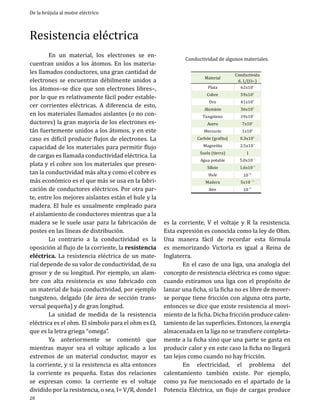De la brújula al motor eléctrico

Resistencia eléctrica

	
En un material, los electrones se encuentran unidos a los átomos. En los materiales llamados conductores, una gran cantidad de
electrones se encuentran débilmente unidos a
los átomos–se dice que son electrones libres–,
por lo que es relativamente fácil poder establecer corrientes eléctricas. A diferencia de esto,
en los materiales llamados aislantes (o no conductores) la gran mayoría de los electrones están fuertemente unidos a los átomos, y en este
caso es difícil producir flujos de electrones. La
capacidad de los materiales para permitir flujo
de cargas es llamada conductividad eléctrica. La
plata y el cobre son los materiales que presentan la conductividad más alta y como el cobre es
más económico es el que más se usa en la fabricación de conductores eléctricos. Por otra parte, entre los mejores aislantes están el hule y la
madera. El hule es usualmente empleado para
el aislamiento de conductores mientras que a la
madera se le suele usar para la fabricación de
postes en las líneas de distribución.
	
Lo contrario a la conductividad es la
oposición al flujo de la corriente, la resistencia
eléctrica. La resistencia eléctrica de un material depende de su valor de conductividad, de su
grosor y de su longitud. Por ejemplo, un alambre con alta resistencia es uno fabricado con
un material de baja conductividad, por ejemplo
tungsteno, delgado (de área de sección transversal pequeña) y de gran longitud.
	
La unidad de medida de la resistencia
eléctrica es el ohm. El símbolo para el ohm es W,
que es la letra griega “omega”.
	
Ya anteriormente se comentó que
mientras mayor sea el voltaje aplicado a los
extremos de un material conductor, mayor es
la corriente, y si la resistencia es alta entonces
la corriente es pequeña. Estas dos relaciones
se expresan como: la corriente es el voltaje
dividido por la resistencia, o sea, I= V/R, donde I
28

Conductividad de algunos materiales.
Plata

Conductivida
d, 1/( Wm )
62x106

Tungsteno

19x106

Material
Cobre
Oro

Aluminio
Acero

Mercurio

Carbón (grafito)
Magnetita

Suelo (tierra)
Agua potable
Silicio
Hule

Madera
Aire

59x106
41x106

36x106
7x106

1x106

0.3x106

2.5x104
1

5.0x10-3
1.6x10-3

41913.00
10-14
5x10-15
oct-14
10-15

es la corriente, V el voltaje y R la resistencia.
Esta expresión es conocida como la ley de Ohm.
Una manera fácil de recordar esta fórmula
es memorizando Victoria es igual a Reina de
Inglaterra.
	
En el caso de una liga, una analogía del
concepto de resistencia eléctrica es como sigue:
cuando estiramos una liga con el propósito de
lanzar una ficha, si la ficha no es libre de moverse porque tiene fricción con alguna otra parte,
entonces se dice que existe resistencia al movimiento de la ficha. Dicha fricción produce calentamiento de las superficies. Entonces, la energía
almacenada en la liga no se transfiere completamente a la ficha sino que una parte se gasta en
producir calor y en este caso la ficha no llegará
tan lejos como cuando no hay fricción.
	
En electricidad, el problema del
calentamiento también existe. Por ejemplo,
como ya fue mencionado en el apartado de la
Potencia Eléctrica, un flujo de cargas produce

 