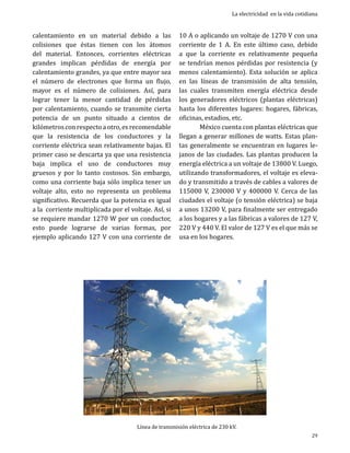 calentamiento en un material debido a las
colisiones que éstas tienen con los átomos
del material. Entonces, corrientes eléctricas
grandes implican pérdidas de energía por
calentamiento grandes, ya que entre mayor sea
el número de electrones que forma un flujo,
mayor es el número de colisiones. Así, para
lograr tener la menor cantidad de pérdidas
por calentamiento, cuando se transmite cierta
potencia de un punto situado a cientos de
kilómetros con respecto a otro, es recomendable
que la resistencia de los conductores y la
corriente eléctrica sean relativamente bajas. El
primer caso se descarta ya que una resistencia
baja implica el uso de conductores muy
gruesos y por lo tanto costosos. Sin embargo,
como una corriente baja sólo implica tener un
voltaje alto, esto no representa un problema
significativo. Recuerda que la potencia es igual
a la corriente multiplicada por el voltaje. Así, si
se requiere mandar 1270 W por un conductor,
esto puede lograrse de varias formas, por
ejemplo aplicando 127 V con una corriente de

La electricidad en la vida cotidiana

10 A o aplicando un voltaje de 1270 V con una
corriente de 1 A. En este último caso, debido
a que la corriente es relativamente pequeña
se tendrían menos pérdidas por resistencia (y
menos calentamiento). Esta solución se aplica
en las líneas de transmisión de alta tensión,
las cuales transmiten energía eléctrica desde
los generadores eléctricos (plantas eléctricas)
hasta los diferentes lugares: hogares, fábricas,
oficinas, estadios, etc.
	
México cuenta con plantas eléctricas que
llegan a generar millones de watts. Estas plantas generalmente se encuentran en lugares lejanos de las ciudades. Las plantas producen la
energía eléctrica a un voltaje de 13800 V. Luego,
utilizando transformadores, el voltaje es elevado y transmitido a través de cables a valores de
115000 V, 230000 V y 400000 V. Cerca de las
ciudades el voltaje (o tensión eléctrica) se baja
a unos 13200 V, para finalmente ser entregado
a los hogares y a las fábricas a valores de 127 V,
220 V y 440 V. El valor de 127 V es el que más se
usa en los hogares.

Línea de transmisión eléctrica de 230 kV.

29

 