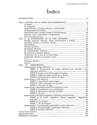 De la brújula al motor eléctrico

Índice

INTRODUCCIÓN…………………………………………………………………................……………..5

Parte I. Historia de la teoría electromagnética………...............…..………………6
	
El ámbar………………………………..………………………………..........................…………………7
	
La magnetita……………………………………….......................………………………………………7
	
Carga eléctrica, corriente eléctrica y electricidad…………………………………………8
	
El magnetismo y la brújula…………………...............………………………………..……………9
	
Interacción entre cuerpos cargados eléctricamente……………………………..…….10
	
Relación entre electricidad y magnetismo……………………………………………….11
	Electromagnetismo……………………………………………………………………….13
Parte II. La electricidad en la vida cotidiana…….............……………..…...16
	
Energía potencial eléctrica, fuerza electromotriz y voltaje……………….…..17
	
Corriente directa y corriente alterna…………………………….…………..……….……19
	
Pila eléctrica……………………………....................…………………………………………….……20
	
Potencia eléctrica……………………………………….................……………………………….....25
	
Resistencia eléctrica……………................………………………………………………………....28
	
El transformador eléctrico…….............………………………………………………….…….30
	
Resumen de conceptos básicos……………….........………………………………………..….31
	
Precaución con el uso de la electricidad……………………………………..……………32
	
Instalación eléctrica en nuestras casas……………..……………………………….………33
	Foco………………………………………………….......……………………………….…….35
	
Descarga eléctrica…………………...................……………………………………………….……37
	Rayos…………………………………….........……………………………………………….…37
Parte III. Experimentos………………………………......................…………………….……….40
	
Experimento 1. Cargas eléctricas…………………………………........………………………..41
		
PARTE A. Acumulación de cargas eléctricas por fricción y por
		inducción eléctrica.......................................................................................................42
		
PARTE B. Cargas con el mismo signo se repelen………………………………...44
		
PARTE C. Cargas con signos contrarios se atraen…………………………..……47
		
PARTE D. Atracción de un chorro de agua……………………………………….48
	
Experimento 2. Pila eléctrica………..……...........………………………………..……………..50
		
PARTE A. Una pila de varias papas…..……………………………..……………..50
		
PARTE B. LEDs conectados en paralelo………………………………………….53
		
PARTE C. Una pila de agua…….......…………………………………...……………..54
	
Experimento 3. Resistencia eléctrica. Construye un foc.……………………………….56
		
PARTE A. Conductores y no conductores……………………...…………………56
		
PARTE B. Resistencia eléctrica variable……………………….…………………58
		
PARTE C. Un foco………………...............……………………………….………………..60
	
Experimento 4. El efecto magnético, la brújula y el electroimán…………………….62
		
PARTE A. El efecto magnético. Campo magnético. Magnetismo
inducido…......................................................................................................................…62
		
PARTE B. La brújula……...........……………………………………………………..….69
		
PARTE C. El electroimán……….........………………………………………..…….….73
	
Experimento 5. Transformador, generador y motor eléctricos...........................…76
		
PARTE A. Transformador y generador eléctricos……………………..………76
		
PARTE B. El motor eléctrico………….........………………………..………………….80
Acerca de los Autores……………………...………………...............………………………………………..82
Agradecimientos……………………………………………........…………………………………...…..83
Bibliografía consultada……………………………................………………………………………………..84
3

 