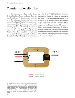 De la brújula al motor eléctrico

Transformador eléctrico
	
Los cambios de voltaje en las líneas
de distribución se logran mediante el uso de
transformadores. Un transformador eléctrico
es un dispositivo que funciona con base en las
leyes de Faraday y de Ampére. Un transformador
consta de un núcleo de hierro con dos rollos de
alambre (con N1 y N2 vueltas). La corriente
en el rollo 1 provoca un campo magnético que
viaja por el núcleo (flechas azules) –ley de
Ampére–. Este efecto magnético a su vez causa
una corriente eléctrica sobre el rollo de alambre
2 –ley de Faraday–. El voltaje en los terminales

del rollo 2 es V2=V1(N2/N1). Por lo tanto,
variando la relación de vueltas de alambre de
los rollos 1 y 2 se puede variar el voltaje V2. Si
el voltaje V1 es del tipo directo –por ejemplo
el que proporciona una pila– entonces el flujo
magnético establecido dentro del núcleo de
hierro no cambia en el tiempo y, de acuerdo
con la ley de Faraday, ello no inducirá un voltaje
sobre V2. Para que ello ocurra, el flujo magnético
debe variar en el tiempo y esto se puede lograr
si V1 es del tipo alterno.

V2, N2

V1, N1

Corriente eléctrica

Campo magnético

Un transformador con un núcleo rectangular de hierro y
dos rollos de alambre (devanados). Los alambres están
cubiertos por un aislante eléctrico, por ejemplo hule; así
que la corriente en el devanado N1 no se transfiere por
conducción hacia N2. La transferencia de energía entre
los dos devanados se debe a la existencia de un campo
magnético creado por N1, el cual acopla a ambos devanados.
30

 