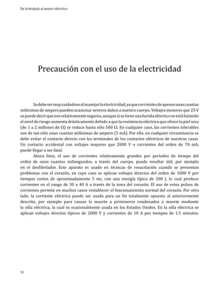 De la brújula al motor eléctrico

Precaución con el uso de la electricidad

	
Se debe ser muy cuidadoso al manejar la electricidad, ya que corrientes de apenas unas cuantas
milésimas de ampere pueden ocasionar severos daños a nuestro cuerpo. Voltajes menores que 25 V
se puede decir que son relativamente seguros, aunque si se tiene una herida abierta o se está húmedo
el nivel de riesgo aumenta drásticamente debido a que la resistencia eléctrica que ofrece la piel seca
(de 1 a 2 millones de W) se reduce hasta sólo 500 W. En cualquier caso, las corrientes tolerables
son de tan sólo unas cuantas milésimas de ampere (5 mA). Por ello, en cualquier circunstancia se
debe evitar el contacto directo con los terminales de los contactos eléctricos de nuestras casas.
Un contacto accidental con voltajes mayores que 2000 V o corrientes del orden de 70 mA,
puede llegar a ser fatal.										
	
Ahora bien, el uso de corrientes relativamente grandes por períodos de tiempo del
orden 	 unos cuantos milisegundos, a través del cuerpo, puede resultar útil, por ejemplo
de
en el desfibrilador. Este aparato es usado en técnicas de resucitación cuando se presentan
problemas con el corazón, en cuyo caso se aplican voltajes directos del orden de 1000 V por
tiempos cortos de aproximadamente 5 ms, con una energía típica de 200 J, lo cual produce
corrientes en el rango de 30 a 40 A a través de la zona del corazón. El uso de estos pulsos de
corrientes permite en muchos casos restablecer el funcionamiento normal del corazón. Por otro
lado, la corriente eléctrica puede ser usada para un fin totalmente opuesto al anteriormente
descrito, por ejemplo para causar la muerte a prisioneros condenados a muerte mediante
la silla eléctrica, la cual es ocasionalmente usada en los Estados Unidos. En la silla eléctrica se
aplican voltajes directos típicos de 2000 V y corrientes de 10 A por tiempos de 1.5 minutos.

32

 