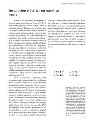 Instalación eléctrica en nuestras
casas
	
Como ya se mencionó previamente, a
nuestras casas generalmente llegan 127 V de
tipo alterno. ¿Por qué se usa voltaje alterno y
no voltaje directo? Básicamente se debe a que
con voltaje alterno se puede cambiar el nivel del
voltaje usando transformadores –recuerda que
con voltajes directos, los transformadores no
funcionan–. Las plantas eléctricas generalmente se encuentran a cientos o miles de kilómetros
de las ciudades. Esto significa que las pérdidas
por calentamiento resistivo de los cables pueden ser muy altas si la corriente es alta. Sin
embargo, para una cierta potencia generada,
la corriente puede ser pequeña si el voltaje es
grande (recuerda que la potencia=voltaje x corriente). Así, el voltaje puede ser tan alto como
400 kV, pero tener este valor de voltaje en nuestros hogares o fábricas resultaría sumamente
peligroso. Entonces, la solución es elevar el voltaje al salir de las plantas eléctricas de 13.8 kV a
400 kV, luego bajarlo cuando se está cerca de las
ciudades a 13.2 kV y volverlo a bajar al llevarlo a
los hogares a 127 V.
	
Ya en las casas, los 127 V pueden usarse
al conectar algún aparato eléctrico a cualquiera
de los contactos instalados (o tomacorrientes).
Cuando conectamos un aparato eléctrico se cierra el circuito eléctrico que viene del transformador más cercano. El contacto tiene generalmente dos o tres terminales. Los que proveen
un mayor nivel de seguridad tienen tres terminales. La compañía de electricidad suministra
dos alambres. Uno es el que tiene voltaje, conocido como el cable vivo, siempre envuelto por
algún tipo de hule sintético no conductor (PVC
por ejemplo), y otro alambre que permite el regreso fácil de la corriente, una vez que ya pasó
por el aparato eléctrico. Este último cable es el
neutro y se le conecta al suelo (o tierra) una vez

La electricidad en la vida cotidiana

que llega al transformador más cercano (un valor típico para la conductividad del suelo es de
1.0 (1/Wm), o sea que el suelo es relativamente
muy buen conductor de electricidad). El neutro
no tiene voltaje (ya sea en corriente directa o
en alterna) y no es peligroso si se toca por accidente, ya que el voltaje entre él y nosotros es
prácticamente cero. Aun así, debe procurarse
no ser tocado ya que en algunas ocasiones los
contactos se instalan incorrectamente, o sea, al
revés.
	

A, -40e

N, -30e

(-)

(+)

A, -20e

N, -30e

(+)
(-)

Considera que si el punto A
está sobre el cable vivo y el
punto N sobre el cable neutro,
cualquier punto del cable neutro tendría un voltaje igual al
de N, pero un punto sobre el
cable vivo tendría una carga
entre 10e y -10e, respecto a
N, suponiendo que los valores
máximos de carga estuvieran
entre esos valores. Recuerda
que el voltaje es proporcional
a la cantidad de carga presente en un punto o región en el
espacio. Entonces, en un mismo conductor, en unos puntos
la corriente iría en un sentido, y en otros, en el sentido
opuesto.
33

 