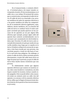 De la brújula al motor eléctrico

	
En el tomacorriente, o contacto eléctrico, el terminal plano y de mayor tamaño corresponde al neutro. El otro terminal plano es el
cable vivo o con voltaje. El terminal del centro,
que es semicircular, corresponde al cable de tierra. El cable de tierra va conectado a las carcasas metálicas de todos los aparatos eléctricos y
a las partes metálicas de todos los componentes de la instalación eléctrica (gabinetes, cajas,
tableros, ductos metálicos, etc.) La función del
cable de tierra es conducir hacia el suelo cualquier corriente que pueda aparecer en las carcasas de los aparatos ya sea por alguna falla
eléctrica (por ejemplo, porque algún cable del
aparato hace contacto accidentalmente con la
carcasa) o por acumulación de electricidad estática (por fricción). El cable de tierra está conectado directamente al suelo por medio de una
varilla metálica muy larga que se sepulta en la
tierra. Si hubiera voltaje en la carcasa de un aparato y ésta fuera tocada por una persona, una
corriente pasaría a través de ella hacia el suelo, lo cual sería muy peligroso. Sin embargo, si
existe el cable de tierra, dicha corriente pasaría
directamente a través del cable hacia tierra en
lugar de pasar por la persona, ya que el cable de
tierra tiene mucho menos resistencia que una
persona.
	
Es relativamente común que algunos
aparatos eléctricos que usamos en nuestras casas, tales como lavadoras o tostadoras, nos den
toques cuando los tocamos, incluso cuando están apagados. Esto se puede deber a dos causas:
(1) existe un contacto entre un cable vivo del
aparato y su carcasa o (2) la conexión eléctrica
de los cables que le llegan al tomacorriente desde el interior de la pared se hizo incorrectamente (al revés).

34

Un apagador y un contacto eléctrico.

 