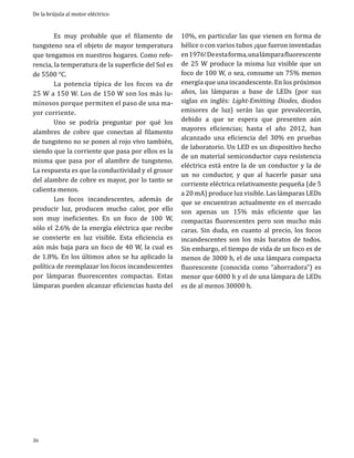 De la brújula al motor eléctrico

	
Es muy probable que el filamento de
tungsteno sea el objeto de mayor temperatura
que tengamos en nuestros hogares. Como referencia, la temperatura de la superficie del Sol es
de 5500 °C.
	
La potencia típica de los focos va de
25 W a 150 W. Los de 150 W son los más luminosos porque permiten el paso de una mayor corriente.
	
Uno se podría preguntar por qué los
alambres de cobre que conectan al filamento
de tungsteno no se ponen al rojo vivo también,
siendo que la corriente que pasa por ellos es la
misma que pasa por el alambre de tungsteno.
La respuesta es que la conductividad y el grosor
del alambre de cobre es mayor, por lo tanto se
calienta menos.
	
Los focos incandescentes, además de
producir luz, producen mucho calor, por ello
son muy ineficientes. En un foco de 100 W,
sólo el 2.6% de la energía eléctrica que recibe
se convierte en luz visible. Esta eficiencia es
aún más baja para un foco de 40 W, la cual es
de 1.8%. En los últimos años se ha aplicado la
política de reemplazar los focos incandescentes
por lámparas fluorescentes compactas. Estas
lámparas pueden alcanzar eficiencias hasta del

36

10%, en particular las que vienen en forma de
hélice o con varios tubos ¡que fueron inventadas
en 1976! De esta forma, una lámpara fluorescente
de 25 W produce la misma luz visible que un
foco de 100 W, o sea, consume un 75% menos
energía que una incandescente. En los próximos
años, las lámparas a base de LEDs (por sus
siglas en inglés: Light-Emitting Diodes, diodos
emisores de luz) serán las que prevalecerán,
debido a que se espera que presenten aún
mayores eficiencias; hasta el año 2012, han
alcanzado una eficiencia del 30% en pruebas
de laboratorio. Un LED es un dispositivo hecho
de un material semiconductor cuya resistencia
eléctrica está entre la de un conductor y la de
un no conductor, y que al hacerle pasar una
corriente eléctrica relativamente pequeña (de 5
a 20 mA) produce luz visible. Las lámparas LEDs
que se encuentran actualmente en el mercado
son apenas un 15% más eficiente que las
compactas fluorescentes pero son mucho más
caras. Sin duda, en cuanto al precio, los focos
incandescentes son los más baratos de todos.
Sin embargo, el tiempo de vida de un foco es de
menos de 3000 h, el de una lámpara compacta
fluorescente (conocida como “ahorradora”) es
menor que 6000 h y el de una lámpara de LEDs
es de al menos 30000 h.

 
