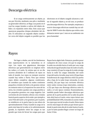 Descarga eléctrica

	
Si se carga continuamente un objeto, ya
sea por fricción, mediante una pila o mediante
un generador eléctrico, se llega a un punto en el
cual las cargas tienden a salirse del objeto debido a la repulsión entre ellas. Esto causa que
aparezcan pequeñas chispas alrededor del objeto. Si colocamos un segundo objeto conductor cerca del objeto cargado es posible que los

Rayos

	
Sin lugar a dudas, uno de los fenómenos
más espectaculares en la naturaleza es el
rayo. Los rayos son gigantescas descargas
eléctricas que generalmente se originan entre
las nubes y el suelo. Se estima que en un día
ocurren alrededor de 5 millones de rayos en
todo el mundo. Los rayos no siempre ocurren
cuando hay nubes o lluvia. Para que existan
rayos deben cumplirse algunas condiciones.
Se considera que cuando las nubes contienen
pequeños cristales de hielo y de granizo entran
en contacto entre sí; al separarse los unos de los
otros, los cristales quedan con carga positiva y
los pequeños granizos con carga negativa. Las
corrientes de aire tienden a llevar a los cristales
hasta la parte superior de la nube -por ejemplo a
unos 9 km del suelo- y los granizos, por su parte,
se establecen en la parte baja (a una altura de
aproximadamente 5 km). Cuando la carga en la
parte más baja de la nube es lo suficientemente
grande, la repulsión entre las cargas es tan
grande que trata de forzar las cargas para que

La electricidad en la vida cotidiana

electrones en el objeto cargado alcancen a sal-

tar al segundo objeto y, en tal caso, se produce
una descarga eléctrica. Por ejemplo, empiezan a

ocurrir descargas eléctricas cuando hay un voltaje de 3000 V entre dos objetos que están a una
distancia menor que 1 mm en un ambiente con
poca humedad.

fluyan hacia algún lado. Entonces, pueden pasar
cualquiera de cinco cosas: (1) que la carga de
la nube sea atraída hacia el suelo por una carga
inducida de igual tamaño (rayo de nube al suelo,
muy común), (2) que la carga de la nube atraiga
hacia la nube las cargas inducidas del suelo
(rayo del suelo a la nube, muy raro), (3) que haya
transferencia de carga eléctrica entre las partes
alta y baja de la nube (rayo intranube, lo más
común), (4) que haya una corriente eléctrica
entre nubes vecinas (rayo internubes, común),
o (5) que haya una descarga eléctrica entre la
nube y el aire (poco común). Ocasionalmente,
también puede haber descargas eléctricas que
parten de la parte positiva de la nube (la parte
más alta) hacia el suelo; estos rayos tienen una
probabilidad del 10%, tomando en cuenta todos
los rayos que van de la nube al suelo. Estos rayos
son los más largos de todos ya que tienen que ir
desde la parte más alta de la nube hasta el suelo,
y por lo tanto pueden llegar a tener un largo de
hasta 14 km.
37

 