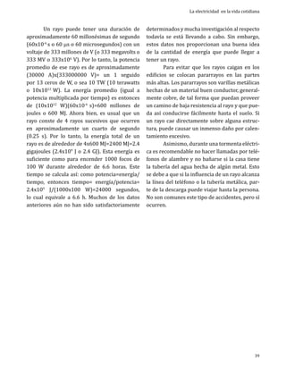 Un rayo puede tener una duración de
aproximadamente 60 millonésimas de segundo
(60x10-6 s o 60 ms o 60 microsegundos) con un
voltaje de 333 millones de V (o 333 megavolts o
333 MV o 333x106 V). Por lo tanto, la potencia
promedio de ese rayo es de aproximadamente
(30000 A)x(333000000 V)= un 1 seguido
por 13 ceros de W, o sea 10 TW (10 terawatts
o 10x1012 W). La energía promedio (igual a
potencia multiplicada por tiempo) es entonces
de (10x1012 W)(60x10-6 s)=600 millones de
joules o 600 MJ. Ahora bien, es usual que un
rayo conste de 4 rayos sucesivos que ocurren
en aproximadamente un cuarto de segundo
(0.25 s). Por lo tanto, la energía total de un
rayo es de alrededor de 4x600 MJ=2400 MJ=2.4
gigajoules (2.4x109 J o 2.4 GJ). Esta energía es
suficiente como para encender 1000 focos de
100 W durante alrededor de 6.6 horas. Este
tiempo se calcula así: como potencia=energía/
tiempo, entonces tiempo= energía/potencia=
2.4x109 J/(1000x100 W)=24000 segundos,
lo cual equivale a 6.6 h. Muchos de los datos
anteriores aún no han sido satisfactoriamente

La electricidad en la vida cotidiana

determinados y mucha investigación al respecto
todavía se está llevando a cabo. Sin embargo,
estos datos nos proporcionan una buena idea
de la cantidad de energía que puede llegar a
tener un rayo.
	
Para evitar que los rayos caigan en los
edificios se colocan pararrayos en las partes
más altas. Los pararrayos son varillas metálicas
hechas de un material buen conductor, generalmente cobre, de tal forma que puedan proveer
un camino de baja resistencia al rayo y que pueda así conducirse fácilmente hasta el suelo. Si
un rayo cae directamente sobre alguna estructura, puede causar un inmenso daño por calentamiento excesivo.
	
Asimismo, durante una tormenta eléctrica es recomendable no hacer llamadas por teléfonos de alambre y no bañarse si la casa tiene
la tubería del agua hecha de algún metal. Esto
se debe a que si la influencia de un rayo alcanza
la línea del teléfono o la tubería metálica, parte de la descarga puede viajar hasta la persona.
No son comunes este tipo de accidentes, pero sí
ocurren.

39

 