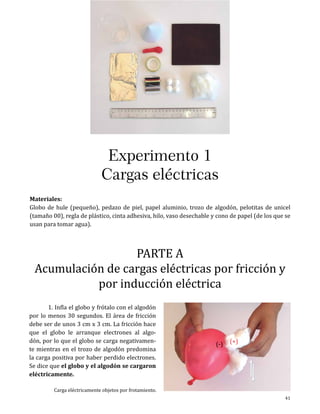 Experimentos

Experimento 1
Cargas eléctricas
Materiales:
Globo de hule (pequeño), pedazo de piel, papel aluminio, trozo de algodón, pelotitas de unicel
(tamaño 00), regla de plástico, cinta adhesiva, hilo, vaso desechable y cono de papel (de los que se
usan para tomar agua).

PARTE A
Acumulación de cargas eléctricas por fricción y
por inducción eléctrica

	
1. Infla el globo y frótalo con el algodón
por lo menos 30 segundos. El área de fricción
debe ser de unos 3 cm x 3 cm. La fricción hace
que el globo le arranque electrones al algodón, por lo que el globo se carga negativamente mientras en el trozo de algodón predomina
la carga positiva por haber perdido electrones.
Se dice que el globo y el algodón se cargaron
eléctricamente.

Carga eléctricamente objetos por frotamiento.

(-)

(+)

41

 