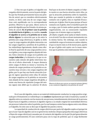 2. Una vez que el globo y el algodón son
cargados eléctricamente, acerca la parte del globo que fue frotada previamente hacia una pelotita de unicel, que se considera eléctricamente
neutra, es decir, cada una de sus cargas negativas está equilibrada con la correspondiente
positiva. Observa lo que pasa. Ahora acerca la
parte del algodón que fue frotada a la misma pelotita de unicel. En el primer caso la pelotita
es atraída hacia el globo y, en cambio, cuando
el algodón se acerca a la pelotita no se nota
efecto alguno. La atracción que se da entre la
pelotita (sin carga eléctrica) y el globo se debe
a que la carga negativa del globo interactúa con
las cargas negativas y positivas de la pelotita y
las redistribuye ligeramente, dando como efecto final la aparición de una carga positiva cercana al globo y una carga negativa alejada del mismo. Estos cúmulos de cargas en la pelotita son
cargas inducidas y la distancia a la que se encuentra cada cúmulo del globo interviene mucho en el efecto observado. A mayor distancia
entre cargas el efecto es menor y viceversa. El
cúmulo de cargas positivas en la pelotita se encuentra muy cercano a las cargas negativas del
globo, por lo que hay una fuerte atracción (cargas de signos opuestos) entre ellas. El cúmulo
de cargas negativas en la pelotita se encuentra
más alejado de las cargas negativas del globo, y
existe una fuerza de repulsión (cargas del mismo signo) más débil que la anterior. El efecto

final que se da entre el objeto cargado y el objeto neutro es una fuerza atractiva entre ellos, ya
que la atracción predomina sobre la repulsión.
Nota que cuando la pelotita es atraída y hace
contacto con el globo, ésta es repelida bruscamente por el globo. Esto le pasa porque al hacer
contacto con el globo, éste le transfiere parte de
su carga, y por lo tanto ambos quedan cargados
negativamente, con su consecuente repulsión
(cargas con el mismo signo se repelen).
¿El objeto cargado atrae (jala) al objeto neutro,
o es al revés? Los dos se atraen mutuamente con
la misma fuerza. Sin embargo, aun cuando la
cantidad de carga es la misma en ambos objetos,
el que se mueve más es el de menor peso, aparte
de que el globo está sujeto con la mano mientras que la pelotita está relativamente libre.

(-)

(+)
(-)

Observa el efecto por acercar un material aislante (globo)
y uno conductor (algodón) a las pelotitas de unicel.

	
En el caso del algodón, como es un material relativamente conductor, la carga positiva originada por el frotamiento se redistribuye o se conduce rápidamente por todo el material y cuando el
algodón entra en contacto con las manos de una persona, inmediatamente electrones de la persona
fluyen hacia el algodón y entonces el algodón regresa a su estado original de neutralidad eléctrica
sin provocar inducción sobre la pelotita, por lo cual tampoco existe fuerza alguna entre esta última
y el algodón. En este caso se dice que el algodón fue puesto a tierra.
	
La capacidad de conducción de cargas eléctricas por parte del algodón explica el porqué de
que al usar ropa de algodón casi no se generen las molestas chispas (pequeñas descargas eléctricas
o flujos de cargas eléctricas) causadas por el contacto del algodón con la piel (la piel generalmente
se carga positivamente). El caso contrario pasa con la ropa de poliéster, que se carga fácilmente

42

 