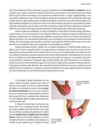 Experimentos

(en forma negativa) al roce con la piel; y ya que el poliéster es un no conductor o aislante, casi no
conduce esas cargas a través de la piel de la persona y por lo tanto se acumulan hasta que saltan
hacia la piel en forma de chispas. Los zapatos con suelas de hule se cargan negativamente y son
muy malos conductores, por lo tanto mientras caminamos acumulamos tal cantidad de cargas que
cuando tocamos algo metálico (por ejemplo, la perilla de la puerta) éstas saltan dando lugar a los
muy molestos chispazos. Lo anterior se evita si la suela se fabrica de piel, la cual también es relativamente conductora y, por lo tanto, no tiende a almacenar cargas mientras caminamos conduciéndolas hacia el suelo. Un chispazo puede involucrar el movimiento de millones de electrones.
	
Como el agua es conductora, en climas húmedos es más difícil acumular cargas eléctricas
y, por lo tanto, no se es tan proclive a los chispazos eléctricos. Cuando se carga un material, ya sea
positiva o negativamente, se dice que éste adquiere un potencial eléctrico o voltaje con respecto a
alguna referencia. Así, uno también puede decir que un chispazo ocurre porque se acumula mucho
voltaje. En las descargas más pequeñas el voltaje es del orden de 1000 V, mientras que en las más
grandes, por ejemplo el toque con una perilla, es de alrededor de 10000 V.
	
Cuando peinamos nuestro cabello con un objeto de plástico, el cabello puede quedar cargado y, por lo tanto, al quedar todos con carga positiva se repelen unos con otros, lo que da una
apariencia de pelos parados. Esto se puede evitar con el uso de acondicionadores de pelo, los cuales contienen sustancias químicas que permiten atraer eléctricamente la humedad del aire. De esa
forma, el cabello se vuelve ligeramente conductor y por ende las cargas no se acumulan. Esta misma propiedad es usada por la llamada “agua o lluvia sólida”, que está formada por un compuesto
químico que atrae eléctricamente al agua, lo cual evita su evaporación y permite el almacenamiento de agua de manera más eficiente. Otro ejemplo de fuerzas eléctricas es el que se observa con el
plástico de vinil: se pega casi a cualquier cosa ya que fácilmente se carga negativamente al contacto
con otros materiales; su uso más frecuente es para envolver cosas.
	
3. Descarga el globo tocándolo con tus
manos. Repite la parte anterior, pero frota el
globo con tu cabello. Al acercar la parte frotada
del globo a la pelotita de unicel, ésta es atraída más fuertemente que en el caso anterior,
ya que la combinación cabello-globo transfiere
más carga eléctrica y acumula más voltaje que
en la de algodón-globo. El globo gana más electrones en este caso.
	
4. Repite lo mismo que en el punto anterior, pero con un pedazo de piel. No olvides
descargar el globo antes de frotarlo con la piel.
En esta última combinación globo-piel, la pelotita es atraída hacia el globo aún con mayor
fuerza. Como en el caso del algodón, al acercar
el pedazo de piel a la pelotita, ésta tampoco es
atraída, lo que significa que el pedazo de piel,

Descarga del globo
mediante nuestras
manos.

Frota un globo
con un pedazo
de piel.

(+)

(-)

43

 