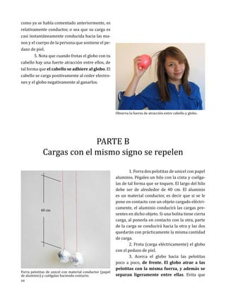 como ya se había comentado anteriormente, es
relativamente conductor, o sea que su carga es
casi instantáneamente conducida hacia las manos y el cuerpo de la persona que sostiene el pedazo de piel.
	
5. Nota que cuando frotas el globo con tu
cabello hay una fuerte atracción entre ellos, de
tal forma que el cabello se adhiere al globo. El
cabello se carga positivamente al ceder electrones y el globo negativamente al ganarlos.	
Observa la fuerza de atracción entre cabello y globo.

PARTE B
Cargas con el mismo signo se repelen

40 cm

Forra pelotitas de unicel con material conductor (papel
de aluminio) y cuélgalas haciendo contacto.

44

	
1. Forra dos pelotitas de unicel con papel
aluminio. Pégales un hilo con la cinta y cuélgalas de tal forma que se toquen. El largo del hilo
debe ser de alrededor de 40 cm. El aluminio
es un material conductor, es decir que si se le
pone en contacto con un objeto cargado eléctricamente, el aluminio conducirá las cargas presentes en dicho objeto. Si una bolita tiene cierta
carga, al ponerla en contacto con la otra, parte
de la carga se conducirá hacia la otra y las dos
quedarán con prácticamente la misma cantidad
de carga.
	
2. Frota (carga eléctricamente) el globo
con el pedazo de piel.
	
3. Acerca el globo hacia las pelotitas
poco a poco, de frente. El globo atrae a las
pelotitas con la misma fuerza, y además se
separan ligeramente entre ellas. Evita que

 