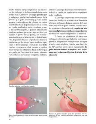 mucho tiempo, porque el globo es no conductor. Sin embargo, si al globo cargado lo tocamos
con las manos, entonces las cargas ganadas por
el globo son conducidas hacia el cuerpo de la
persona y el globo se descarga y ya no puede
atraer o repeler objetos. En tal caso, las cargas
transferidas hacia la persona pueden a su vez
ser conducidas hacia el suelo a través de la suela de nuestros zapatos, o pueden almacenarse
en el cuerpo hasta que se toca algo metálico, por
ejemplo la perilla de una puerta, con el consiguiente chispazo producido por el dedo y la perilla. El posible chispazo se produciría debido a
que las cargas del mismo signo tienden a repelerse; es decir, las cargas acumuladas en el dedo
tienden a repelerse o a fluir pero no lo pueden
hacer porque no están cerca de un material que
sea conductor. Tan pronto se acercan a un material conductor, por ejemplo una perilla metálica,

entonces las cargas fluyen casi instantáneamente hacia el conductor, produciendo un pequeño
dolor en el dedo.
	
6. Descarga las pelotitas tocándolas con
tus manos. Cuelga las pelotitas de tal forma que
ahora no se toquen. Deja un espacio de 5 mm
entre ellas. Con el globo frotado, acércalo hacia
las pelotitas en forma lateral. La pelotita más
cercana al globo es atraída con mayor fuerza.
La inducción eléctrica depende de la distancia.
	
7. Cuelga las pelotitas de tal forma que
se toquen entre sí. Carga el globo y toca las dos
pelotitas. Las pelotitas se separan un poco por
sí solas. Aleja el globo y desde una dirección
de 45° acércalo poco a poco nuevamente. La
pelotita más cercana es repelida más intensamente. La fuerza eléctrica depende de la
distancia.

Toca las pelotitas con el globo cargado.

Aleja el globo y observa cómo las pelotitas se apartan una
de otra.
46

Acerca el globo cargado hacia las pelotitas en una
dirección de 45° respecto a la línea imaginaria que une
las pelotitas.

 