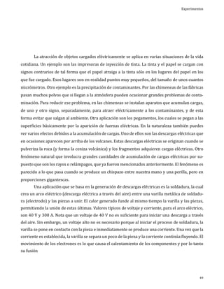 Experimentos

	

La atracción de objetos cargados eléctricamente se aplica en varias situaciones de la vida

cotidiana. Un ejemplo son las impresoras de inyección de tinta. La tinta y el papel se cargan con
signos contrarios de tal forma que el papel atraiga a la tinta sólo en los lugares del papel en los
que fue cargado. Esos lugares son en realidad puntos muy pequeños, del tamaño de unos cuantos

micrómetros. Otro ejemplo es la precipitación de contaminantes. Por las chimeneas de las fábricas
pasan muchos polvos que si llegan a la atmósfera pueden ocasionar grandes problemas de conta-

minación. Para reducir ese problema, en las chimeneas se instalan aparatos que acumulan cargas,

de uno y otro signo, separadamente, para atraer eléctricamente a los contaminantes, y de esta
forma evitar que salgan al ambiente. Otra aplicación son los pegamentos, los cuales se pegan a las

superficies básicamente por la aparición de fuerzas eléctricas. En la naturaleza también puedes

ver varios efectos debidos a la acumulación de cargas. Uno de ellos son las descargas eléctricas que
en ocasiones aparecen por arriba de los volcanes. Estas descargas eléctricas se originan cuando se

pulveriza la roca (y forma la ceniza volcánica) y los fragmentos adquieren cargas eléctricas. Otro
fenómeno natural que involucra grandes cantidades de acumulación de cargas eléctricas por su-

puesto que son los rayos o relámpagos, que ya fueron mencionados anteriormente. El fenómeno es
parecido a lo que pasa cuando se produce un chispazo entre nuestra mano y una perilla, pero en
proporciones gigantescas.

Una aplicación que se basa en la generación de descargas eléctricas es la soldadura, la cual

crea un arco eléctrico (descarga eléctrica a través del aire) entre una varilla metálica de soldadu	

ra (electrodo) y las piezas a unir. El calor generado funde al mismo tiempo la varilla y las piezas,
permitiendo la unión de estas últimas. Valores típicos de voltaje y corriente, para el arco eléctrico,

son 40 V y 300 A. Nota que un voltaje de 40 V no es suficiente para iniciar una descarga a través
del aire. Sin embargo, un voltaje alto no es necesario porque al iniciar el proceso de soldadura, la

varilla se pone en contacto con la pieza e inmediatamente se produce una corriente. Una vez que la
corriente es establecida, la varilla se separa un poco de la pieza y la corriente continúa fluyendo. El

movimiento de los electrones es lo que causa el calentamiento de los componentes y por lo tanto
su fusión

49

 