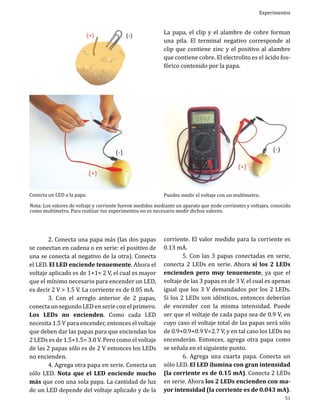 (+)

(-)

Experimentos

La papa, el clip y el alambre de cobre forman
una pila. El terminal negativo corresponde al
clip que contiene zinc y el positivo al alambre
que contiene cobre. El electrolito es el ácido fosfórico contenido por la papa.

Conecta un LED a la papa.

Puedes medir el voltaje con un multímetro.

	
2. Conecta una papa más (las dos papas
se conectan en cadena o en serie: el positivo de
una se conecta al negativo de la otra). Conecta
el LED. El LED enciende tenuemente. Ahora el
voltaje aplicado es de 1+1= 2 V, el cual es mayor
que el mínimo necesario para encender un LED,
es decir 2 V > 1.5 V. La corriente es de 0.05 mA.
	
3. Con el arreglo anterior de 2 papas,
conecta un segundo LED en serie con el primero.
Los LEDs no encienden. Como cada LED
necesita 1.5 V para encender, entonces el voltaje
que deben dar las papas para que enciendan los
2 LEDs es de 1.5+1.5= 3.0 V. Pero como el voltaje
de las 2 papas sólo es de 2 V entonces los LEDs
no encienden.
	
4. Agrega otra papa en serie. Conecta un
sólo LED. Nota que el LED enciende mucho
más que con una sola papa. La cantidad de luz
de un LED depende del voltaje aplicado y de la

corriente. El valor medido para la corriente es
0.13 mA.
	
5. Con las 3 papas conectadas en serie,
conecta 2 LEDs en serie. Ahora sí los 2 LEDs
encienden pero muy tenuemente, ya que el
voltaje de las 3 papas es de 3 V, el cual es apenas
igual que los 3 V demandados por los 2 LEDs.
Si los 2 LEDs son idénticos, entonces deberían
de encender con la misma intensidad. Puede
ser que el voltaje de cada papa sea de 0.9 V, en
cuyo caso el voltaje total de las papas será sólo
de 0.9+0.9+0.9 V=2.7 V, y en tal caso los LEDs no
encenderán. Entonces, agrega otra papa como
se señala en el siguiente punto.
	
6. Agrega una cuarta papa. Conecta un
sólo LED. El LED ilumina con gran intensidad
(la corriente es de 0.15 mA). Conecta 2 LEDs
en serie. Ahora los 2 LEDs encienden con mayor intensidad (la corriente es de 0.043 mA).

Nota: Los valores de voltaje y corriente fueron medidos mediante un aparato que mide corrientes y voltajes, conocido
como multímetro. Para realizar tus experimentos no es necesario medir dichos valores.

51

 